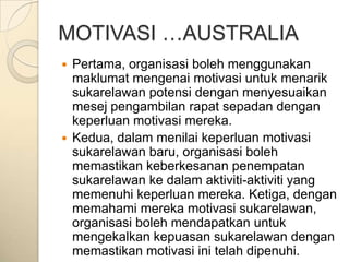 MOTIVASI …AUSTRALIA
 Pertama, organisasi boleh menggunakan
  maklumat mengenai motivasi untuk menarik
  sukarelawan potensi dengan menyesuaikan
  mesej pengambilan rapat sepadan dengan
  keperluan motivasi mereka.
 Kedua, dalam menilai keperluan motivasi
  sukarelawan baru, organisasi boleh
  memastikan keberkesanan penempatan
  sukarelawan ke dalam aktiviti-aktiviti yang
  memenuhi keperluan mereka. Ketiga, dengan
  memahami mereka motivasi sukarelawan,
  organisasi boleh mendapatkan untuk
  mengekalkan kepuasan sukarelawan dengan
  memastikan motivasi ini telah dipenuhi.
 