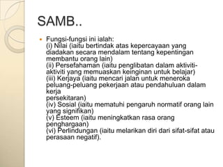 SAMB..
   Fungsi-fungsi ini ialah:
    (i) Nilai (iaitu bertindak atas kepercayaan yang
    diadakan secara mendalam tentang kepentingan
    membantu orang lain)
    (ii) Persefahaman (iaitu penglibatan dalam aktiviti-
    aktiviti yang memuaskan keinginan untuk belajar)
    (iii) Kerjaya (iaitu mencari jalan untuk meneroka
    peluang-peluang pekerjaan atau pendahuluan dalam
    kerja
    persekitaran)
    (iv) Sosial (iaitu mematuhi pengaruh normatif orang lain
    yang signifikan)
    (v) Esteem (iaitu meningkatkan rasa orang
    penghargaan)
    (vi) Perlindungan (iaitu melarikan diri dari sifat-sifat atau
    perasaan negatif).
 