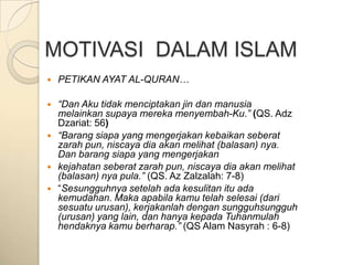 MOTIVASI DALAM ISLAM
   PETIKAN AYAT AL-QURAN…

   “Dan Aku tidak menciptakan jin dan manusia
    melainkan supaya mereka menyembah-Ku.” (QS. Adz
    Dzariat: 56)
   “Barang siapa yang mengerjakan kebaikan seberat
    zarah pun, niscaya dia akan melihat (balasan) nya.
    Dan barang siapa yang mengerjakan
   kejahatan seberat zarah pun, niscaya dia akan melihat
    (balasan) nya pula.” (QS. Az Zalzalah: 7-8)
   “Sesungguhnya setelah ada kesulitan itu ada
    kemudahan. Maka apabila kamu telah selesai (dari
    sesuatu urusan), kerjakanlah dengan sungguhsungguh
    (urusan) yang lain, dan hanya kepada Tuhanmulah
    hendaknya kamu berharap.” (QS Alam Nasyrah : 6-8)
 