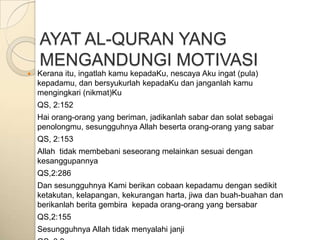 AYAT AL-QURAN YANG
    MENGANDUNGI MOTIVASI
   Kerana itu, ingatlah kamu kepadaKu, nescaya Aku ingat (pula)
    kepadamu, dan bersyukurlah kepadaKu dan janganlah kamu
    mengingkari (nikmat)Ku
    QS, 2:152
    Hai orang-orang yang beriman, jadikanlah sabar dan solat sebagai
    penolongmu, sesungguhnya Allah beserta orang-orang yang sabar
    QS, 2:153
    Allah tidak membebani seseorang melainkan sesuai dengan
    kesanggupannya
    QS,2:286
    Dan sesungguhnya Kami berikan cobaan kepadamu dengan sedikit
    ketakutan, kelapangan, kekurangan harta, jiwa dan buah-buahan dan
    berikanlah berita gembira kepada orang-orang yang bersabar
    QS,2:155
    Sesungguhnya Allah tidak menyalahi janji
 