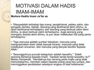 MOTIVASI DALAM HADIS
       IMAM-IMAM
   Mutiara Hadits Imam Ja‘far as


    • “Waspadalah terhadap tiga orang: pengkhianat, pelaku zalim, dan
    pengadu domba. Sebab, seorang yang berkhianat demi dirimu, ia
    akan berkhianat terhadapmu dan seorang yang berbuat zalim demi
    dirimu, ia akan berbuat zalim terhadapmu. Juga seorang yang
    mengadu domba demi dirimu, ia pun akan melakukan hal yang sama
    terhadapmu.”
    • “Tiga manusia adalah sumber kebaikan: manusia yang
    mengutamakan diam (tidak banyak bicara), manusia yang tidak
    melakukan ancaman, dan manusia yang banyak berzikir kepada
    Allah.”
    • “Sesungguhnya puncak keteguhan adalah tawadhu‟.” Salah
    seorang bertanya kepada Imam, “Apakah tanda-tanda tawadhu‟ itu?”
    Beliau menjawab, “Hendaknya kau senang pada majlis yang tidak
    memuliakanmu, memberi salam kepada orang yang kau jumpai, dan
    meninggalkan perdebatan sekalipun engkau di atas kebenaran.”
 
