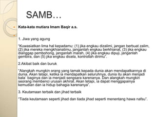 SAMB…
   Kata-kata mutiara Imam Baqir a.s.


    1. Jiwa yang agung
    “Kuwasiatkan lima hal kepadamu: (1) jika engkau dizalimi, jangan berbuat zalim,
    (2) jika mereka mengkhianatimu, janganlah engkau berkhianat, (3) jika engkau
    dianggap pembohong, janganlah marah, (4) jika engkau dipuji, janganlah
    gembira, dan (5) jika engkau dicela, kontrollah dirimu”.
    2.Akibat baik dan buruk
    “Alangkah mungkin orang yang tamak kepada dunia akan mendapatkannya di
    dunia. Akan tetapi, ketika ia mendapatkan seluruhnya, dunia itu akan menjadi
    bala` baginya dan ia menjadi sengsara karenanya. Dan alangkah mungkin
    seorang membenci urusan akhirat. Akan tetapi, ia dapat menggapainya
    kemudian dan ia hidup bahagia karenanya”.
    3. Keutamaan terbaik dan jihad terbaik
    “Tiada keutamaan seperti jihad dan tiada jihad seperti menentang hawa nafsu”.
 