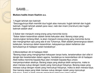 SAMB…
   Mutiara hadits Imam Kazhim a.s.

   1.Hujjah lahiriah dan batiniah
    “Sesungguhnya Allah memiliki dua hujjah atas manusia: hujjah lahiriah dan hujjah
    batiniah. Hujjah lahiriah adalah para rasul, nabi dan imam (ma‟shum) dan hujjah
    batiniah adalah akal”.

    2.Sabar dan menjauhi orang-orang yang mencintai dunia
    “Sabar dalam kesendirian adalah tanda kekuatan akal. Barang siapa yang
    merenungkan tentang Allah, ia akan menjauhi orang-orang yang mencintai dunia
    dan menginginkan apa yang ada di sisi Tuhannya, Allah adalah penenangnya dalam
    ketakutan, temannya dalam kesendirian, kekayaannya dalam kefakiran dan
    kemuliaannya di hadapan selain kerabatnya”.

    3.Merendahkan diri di hadapan Allah
    “Barang siapa yang menginginkan kekayaan tanpa harta, terselamatkan dari sifat iri
    dengki dan keselamatan dalam agama, hendaknya ia merendahkan diri di hadapan
    Allah ketika meminta kepada-Nya (dan mintalah kepada-Nya untuk)
    menyempurnakan akalnya. Barang siapa yang akalnya telah sempurna, maka ia
    akan merasa cukup dengan rezeki yang mencukupi hidupnya. Barang siapa yang
    merasa cukup dengan rezeki yang mencukupi hidupnya, maka ia akan merasa kaya.
    Dan barang siapa yang tidak merasa cukup dengan rezeki yang mencukupi
 