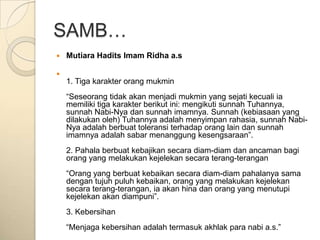 SAMB…
   Mutiara Hadits Imam Ridha a.s


    1. Tiga karakter orang mukmin
    “Seseorang tidak akan menjadi mukmin yang sejati kecuali ia
    memiliki tiga karakter berikut ini: mengikuti sunnah Tuhannya,
    sunnah Nabi-Nya dan sunnah imamnya. Sunnah (kebiasaan yang
    dilakukan oleh) Tuhannya adalah menyimpan rahasia, sunnah Nabi-
    Nya adalah berbuat toleransi terhadap orang lain dan sunnah
    imamnya adalah sabar menanggung kesengsaraan”.
    2. Pahala berbuat kebajikan secara diam-diam dan ancaman bagi
    orang yang melakukan kejelekan secara terang-terangan
    “Orang yang berbuat kebaikan secara diam-diam pahalanya sama
    dengan tujuh puluh kebaikan, orang yang melakukan kejelekan
    secara terang-terangan, ia akan hina dan orang yang menutupi
    kejelekan akan diampuni”.
    3. Kebersihan
    “Menjaga kebersihan adalah termasuk akhlak para nabi a.s.”
 