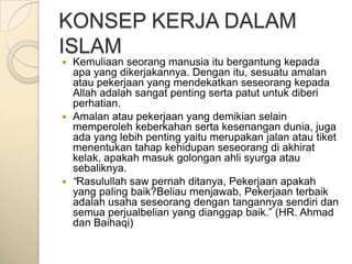 KONSEP KERJA DALAM
ISLAM
 Kemuliaan seorang manusia itu bergantung kepada
  apa yang dikerjakannya. Dengan itu, sesuatu amalan
  atau pekerjaan yang mendekatkan seseorang kepada
  Allah adalah sangat penting serta patut untuk diberi
  perhatian.
 Amalan atau pekerjaan yang demikian selain
  memperoleh keberkahan serta kesenangan dunia, juga
  ada yang lebih penting yaitu merupakan jalan atau tiket
  menentukan tahap kehidupan seseorang di akhirat
  kelak, apakah masuk golongan ahli syurga atau
  sebaliknya.
 “Rasulullah saw pernah ditanya, Pekerjaan apakah
  yang paling baik?Beliau menjawab, Pekerjaan terbaik
  adalah usaha seseorang dengan tangannya sendiri dan
  semua perjualbelian yang dianggap baik.” (HR. Ahmad
  dan Baihaqi)
 
