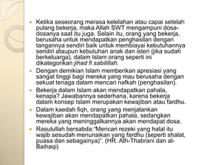    Ketika seseorang merasa kelelahan atau capai setelah
    pulang bekerja, maka Allah SWT mengampuni dosa-
    dosanya saat itu juga. Selain itu, orang yang bekerja,
    berusaha untuk mendapatkan penghasilan dengan
    tangannya sendiri baik untuk membiayai kebutuhannya
    sendiri ataupun kebutuhan anak dan isteri (jika sudah
    berkeluarga), dalam Islam orang seperti ini
    dikategorikan jihad fi sabilillah.
   Dengan demikian Islam memberikan apresiasi yang
    sangat tinggi bagi mereka yang mau berusaha dengan
    sekuat tenaga dalam mencari nafkah (penghasilan).
   Bekerja dalam Islam akan mendapatkan pahala,
    kenapa? Jawabannya sederhana, karena bekerja
    dalam konsep Islam merupakan kewajiban atau fardhu.
   Dalam kaedah fiqh, orang yang menjalankan
    kewajiban akan mendapatkan pahala, sedangkan
    mereka yang meninggalkannya akan mendapat dosa.
   Rasulullah bersabda:“Mencari rezeki yang halal itu
    wajib sesudah menunaikan yang fardhu (seperti shalat,
    puasa dan sebagainya)”. (HR. Ath-Thabrani dan al-
    Baihaqi)
 