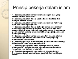 Prinsip bekerja dalam islam
   1) Seorang muslim harus bekerja dengan niat yang
    ikhlas karena Allah SWT.
   2) Seorang muslim dalam usaha harus berhias diri
    dengan akhlak mulia
   3) Seorang muslim harus bekerja dalam hal-hal yang
    baik dan usaha yang halal
   4) Seorang muslim dalam bekerja harus menunaikan
    hak-hak yang harus ditunaikan, hak-hak Allah SWT
    (seperti zakat)atau hak-hak manusia (seperti memenuhi
    pembayaran hutang atau memelihara perjanjian usaha
    dan sejenisnya).
   5) Seorang muslim harus menghindari transaksi riba
    atau berbagai bentuk usaha haram lainnya yang
    menggiring ke arahnya
   6) Seorang pekerja muslim tidak memakan harta orang
    lain dengan cara haram dan bathil
   7) Seorang pengusaha atau pekerja muslim harus
    menghindari segala bentuk sikap maupun tindakan
    yang bisa merugikan orang lain
   8) Seorang pengusaha dan pekerja muslim harus
    berpegang teguh pada aturan syari’at dan bimbingan
    Islam
 
