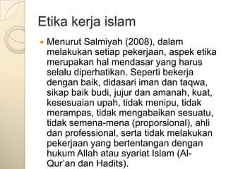 Etika kerja islam
   Menurut Salmiyah (2008), dalam
    melakukan setiap pekerjaan, aspek etika
    merupakan hal mendasar yang harus
    selalu diperhatikan. Seperti bekerja
    dengan baik, didasari iman dan taqwa,
    sikap baik budi, jujur dan amanah, kuat,
    kesesuaian upah, tidak menipu, tidak
    merampas, tidak mengabaikan sesuatu,
    tidak semena-mena (proporsional), ahli
    dan professional, serta tidak melakukan
    pekerjaan yang bertentangan dengan
    hukum Allah atau syariat Islam (Al-
    Qur‟an dan Hadits).
 