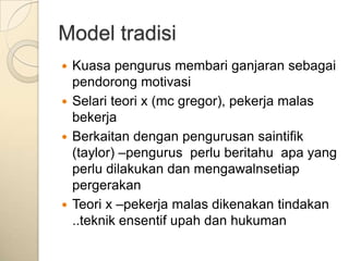 Model tradisi
 Kuasa pengurus membari ganjaran sebagai
  pendorong motivasi
 Selari teori x (mc gregor), pekerja malas
  bekerja
 Berkaitan dengan pengurusan saintifik
  (taylor) –pengurus perlu beritahu apa yang
  perlu dilakukan dan mengawalnsetiap
  pergerakan
 Teori x –pekerja malas dikenakan tindakan
  ..teknik ensentif upah dan hukuman
 