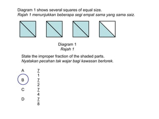Diagram 1 shows several squares of equal size.
Rajah 1 menunjukkan beberapa segi empat sama yang sama saiz.




                     Diagram 1
                      Rajah 1
  State the improper fraction of the shaded parts.
  Nyatakan pecahan tak wajar bagi kawasan berlorek.

  A       7
          1
  B       7
          2
  C       7
          4
  D       7
          8
 