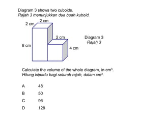Diagram 3 shows two cuboids.
Rajah 3 menunjukkan dua buah kuboid.
           2 cm
    2 cm


                    2 cm            Diagram 3
                                     Rajah 3
  8 cm
                           4 cm




  Calculate the volume of the whole diagram, in cm3.
  Hitung isipadu bagi seluruh rajah, dalam cm3.

  A       48
  B       50
  C       96
  D       128
 