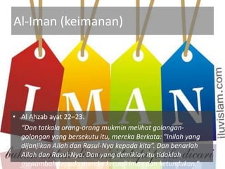 Al-Iman (keimanan)




• Al Ahzab ayat 22–23.
  “Dan tatkala orang-orang mukmin melihat golongan-
  golongan yang bersekutu itu, mereka Berkata: “Inilah yang
  dijanjikan Allah dan Rasul-Nya kepada kita”. Dan benarlah
  Allah dan Rasul-Nya. Dan yang demikian itu tidaklah
  menambah kepada mereka kecuali iman dan ketundukan.”
 