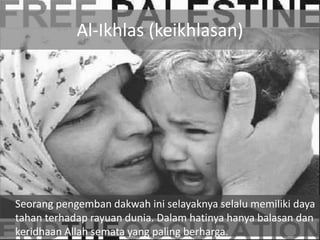 Al-Ikhlas (keikhlasan)




Seorang pengemban dakwah ini selayaknya selalu memiliki daya
tahan terhadap rayuan dunia. Dalam hatinya hanya balasan dan
keridhaan Allah semata yang paling berharga.
 