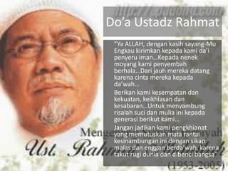 Do’a Ustadz Rahmat
 ”Ya ALLAH, dengan kasih sayang-Mu
 Engkau kirimkan kepada kami da’i
 penyeru iman…Kepada nenek
 moyang kami penyembah
 berhala…Dari jauh mereka datang
 karena cinta mereka kepada
 da’wah…
 Berikan kami kesempatan dan
 kekuatan, keikhlasan dan
 kesabaran…Untuk menyambung
 risalah suci dan mulia ini kepada
 generasi berikut kami…
 Jangan jadikan kami pengkhianat
 yang memutuskan mata rantai
 kesinambungan ini dengan sikap
 malas dan enggan berda’wah, karena
 takut rugi dunia dan dibenci bangsa”
 