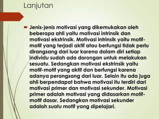 Lanjutan
 Jenis-jenis motivasi yang dikemukakan oleh
beberapa ahli yaitu motivasi intrinsik dan
motivasi ekstrinsik. Motivasi intrinsik yaitu motif-
motif yang terjadi aktif atau berfungsi tidak perlu
dirangsang dari luar karena dalam diri setiap
individu sudah ada dorongan untuk melakukan
sesuatu. Sedangkan motivasi ekstrinsik yaitu
motif-motif yang aktif dan berfungsi karena
adanya perangsang dari luar. Selain itu ada juga
ahli berpendapat bahwa motivasi itu terdiri dari
motivasi primer dan motivasi sekunder. Motivasi
primer adalah motivasi yang didasarkan motif-
motif dasar. Sedangkan motivasi sekunder
adalah suatu motif yang dipelajari.
 