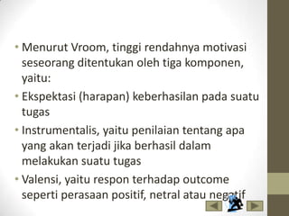 • Menurut Vroom, tinggi rendahnya motivasi
seseorang ditentukan oleh tiga komponen,
yaitu:
• Ekspektasi (harapan) keberhasilan pada suatu
tugas
• Instrumentalis, yaitu penilaian tentang apa
yang akan terjadi jika berhasil dalam
melakukan suatu tugas
• Valensi, yaitu respon terhadap outcome
seperti perasaan positif, netral atau negatif
 