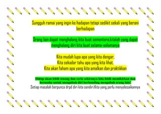 Sungguh ramai yang ingin ke hadapan tetapi sedikit sekali yang berani
berhadapan
Orang lain dapat menghalang kita buat sementara,kitalah yang dapat
menghalang diri kita buat selama-selamanya
Kita mudah lupa apa yang kita dengar,
Kita sekadar tahu apa yang kita lihat,
Kita akan faham apa yang kita amalkan dan praktikkan
Hidup akan lebih tenang dan ceria sekiranya kita lebih memikirkan dan
berusaha untuk mengubah diri berbanding mengubah orang lain!
Setiap masalah berpunca drpd diri kita sendiri.Kita yang perlu menyelesaikannya
 