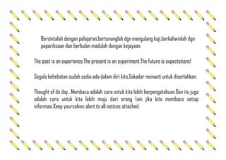 Bercintalah dengan pelajaran,bertunanglah dgn mengulang kaji,berkahwinlah dgn
peperiksaan dan berbulan madulah dengan kejayaan.
The past is an experience.The present is an experiment.The future is expectations!
Segala kehebatan sudah sedia ada dalam diri kita.Sekadar menanti untuk diserlahkan.
Thought of da day...Membaca adalah cara untuk kita lebih berpengetahuan.Dan itu juga
adalah cara untuk kita lebih maju dari orang lain jika kita membaca setiap
informasi.Keep yourselves alert to all notices attached.
 