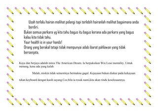 Usah terlalu hairan melihat pelangi tapi terlebih hairanlah melihat bagaimana anda
berdiri.
Bukan semua perkara yg kita tahu bagus itu bagus kerana ada perkara yang bagus
kalau kita tidak tahu.
Your health is in your hands!
Orang yang berakal tetapi tidak mempunyai adab ibarat pahlawan yang tidak
bersenjata.
Kaya dan berjaya adalah mitos The American Dream. Ia berpaksikan Win Lose mentality. Untuk
menang, kena ada yang kalah.
Malah, miskin tidak semestinya bermakna gagal. Kejayaan bukan diukur pada kekayaan
tekan keyboard dengan kasih sayang.Coz,bila ia rosak nanti,kita akan rindu keselesaannya.
 