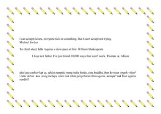 I can accept failure, everyone fails at something. But I can't accept not trying.
Michael Jordan
To climb steep hills requires a slow pace at first. William Shakespeare
I have not failed. I've just found 10,000 ways that won't work. Thomas A. Edison
aku keje cashier kat cc, selalu nampak orang india hindu, cina buddha, iban kristian tengok video²
Ustaz Azhar. kau orang melayu islam nak tolak penyebaran ilmu agama, kenapa? nak buat agama
sendiri?
 