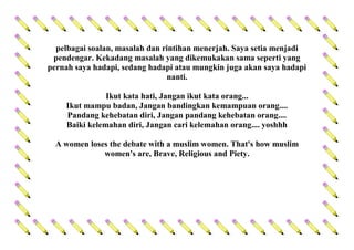 pelbagai soalan, masalah dan rintihan menerjah. Saya setia menjadi
pendengar. Kekadang masalah yang dikemukakan sama seperti yang
pernah saya hadapi, sedang hadapi atau mungkin juga akan saya hadapi
nanti.
Ikut kata hati, Jangan ikut kata orang...
Ikut mampu badan, Jangan bandingkan kemampuan orang....
Pandang kehebatan diri, Jangan pandang kehebatan orang....
Baiki kelemahan diri, Jangan cari kelemahan orang.... yoshhh
A women loses the debate with a muslim women. That's how muslim
women's are, Brave, Religious and Piety.
 