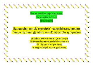 How we spend our days is,of course,
how we spend our lives.
[Annie Dillard]
Senyumlah untuk 'mencipta' kegembiraan, jangan
hanya menanti gembira untuk mencipta senyuman!
Lakukan aktiviti santai yang boleh
dinikmati bersama,malah biarkanlah
diri bebas dari pantang
larang sebagai seorang dewasa.
 
