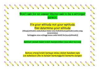 Don’t ask for an easier life,but ask to be a stronger
person.
It’s your attitude not your aptitude
that determine your altitude
[Sikap(attitude) anda,bukan bakat atau kebolehan(aptitude) anda yang
menentukan
ketinggian atau setinggi mana anda boleh berjaya(altitude)]
Sebilah panah tidak boleh menjatuhkan dua ekor burung
Semua orang boleh berjaya walau dalam keadaan apa
jua sekalipun jika ia belajar bersungguh2 berserta dengan
 