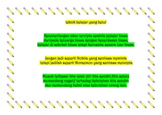 teknik belajar yang betul
Kecemerlangan akan tercipta apabila pelajar biasa
daripada keluarga biasa dengan kecerdasan biasa,
belajar di sekolah biasa tetapi berusaha secara luar biasa.
Jangan jadi seperti Nobita yang sentiasa meminta
tetapi jadilah seperti Doraemon yang sentiasa mencipta
Musuh terbesar kita ialah diri kita sendiri.Kita selalu
memandang negatif terhadap kebolehan kita sendiri
dan memandang hebat atas kebolehan orang lain.
 