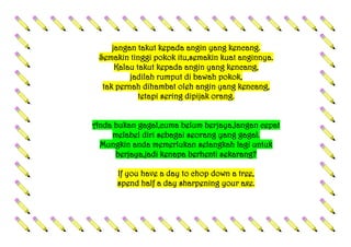jangan takut kepada angin yang kencang.
Semakin tinggi pokok itu,semakin kuat anginnya.
Kalau takut kepada angin yang kencang,
jadilah rumput di bawah pokok,
tak pernah dihambat oleh angin yang kencang,
tetapi sering dipijak orang.
Anda bukan gagal,cuma belum berjaya.Jangan cepat
melabel diri sebagai seorang yang gagal.
Mungkin anda memerlukan selangkah lagi untuk
berjaya,jadi kenapa berhenti sekarang?
If you have a day to chop down a tree,
spend half a day sharpening your axe.
 