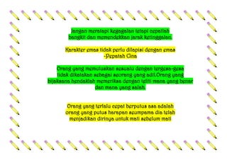 Jangan meratapi kegagalan tetapi cepatlah
bangkit dan memendekkan jarak ketinggalan.
Karakter emas tidak perlu dilapisi dengan emas
-Pepatah Cina
Orang yang memutuskan sesuatu dengan tergesa-gesa
tidak dikatakan sebagai seorang yang adil.Orang yang
bijaksana hendaklah memeriksa dengan teliti mana yang benar
dan mana yang salah.
Orang yang terlalu cepat berputus asa adalah
orang yang putus harapan seumpama dia telah
menjadikan dirinya untuk mati sebelum mati
 