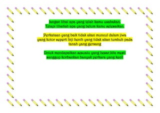 Jangan lihat apa yang telah kamu usahakan.
Tetapi lihatlah apa yang belum kamu selesaikan.
Perkataan yang baik tidak akan muncul dalam jiwa
yang kotor seperti biji benih yang tidak akan tumbuh pada
tanah yang gersang
Untuk mendapatkan sesuatu yang besar,kita mesti
sanggup korbankan banyak perkara yang kecil
 