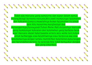 Tidak ada manusia yang sempurna dan super dalam semua
bidang.Selagi bernama manusia,kita pasti mempunyai kelemahan
dan kekuatan.Justeru,masalahnya bukan kelemahan itu,tetapi
cara kita menerima,menghadapi dan
menanganinya.Percayalah,Tuhan Maha Adil,diciptaNya manusia
yang mempunyai kekuatan dan kelemahan yang berbeza-beza
agar manusia dapat bekerjasama antara satu sama lain,bukan
untuk berbangga atas kelebihannya atau berputus asa atas
kelemahannya.Jangan terlalu memikirkan kelemahan,kekurangan
dan kerendahan,kerana itu petanda kita tidak bersyukur dengan
apa yang diberikan.
 
