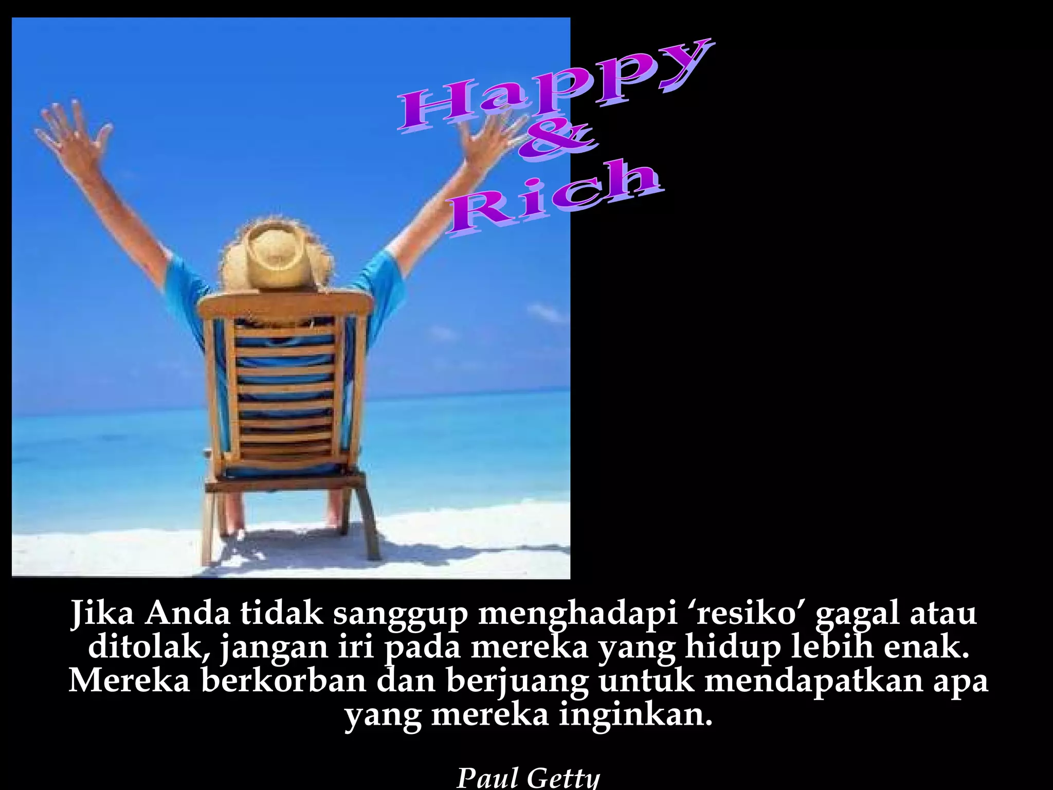 Jika Anda tidak sanggup menghadapi ‘resiko’ gagal atau
 ditolak, jangan iri pada mereka yang hidup lebih enak.
Mereka berkorban dan berjuang untuk mendapatkan apa
                  yang mereka inginkan.
                       Paul Getty
 