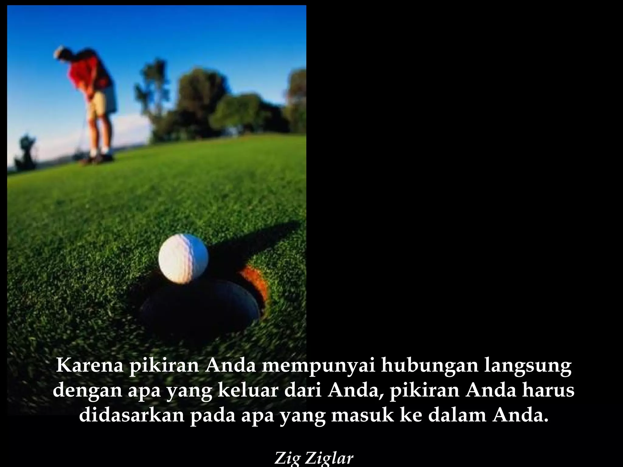 Karena pikiran Anda mempunyai hubungan langsung
dengan apa yang keluar dari Anda, pikiran Anda harus
  didasarkan pada apa yang masuk ke dalam Anda.

                      Zig Ziglar
 