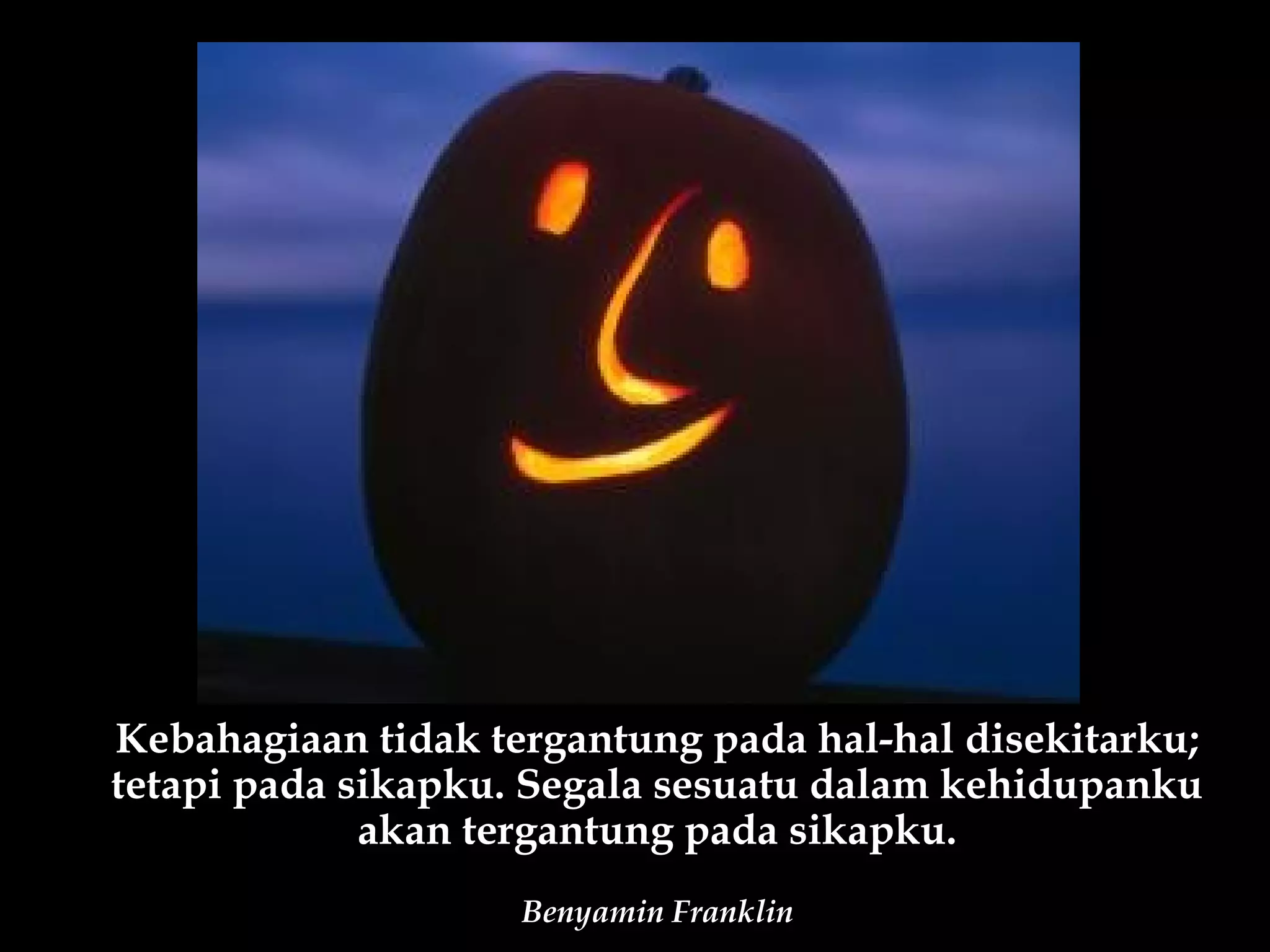 Kebahagiaan tidak tergantung pada hal-hal disekitarku;
tetapi pada sikapku. Segala sesuatu dalam kehidupanku
             akan tergantung pada sikapku.
                    Benyamin Franklin
 