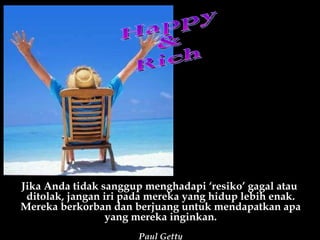 Happy &  Rich Jika Anda tidak sanggup menghadapi ‘resiko’ gagal atau  ditolak, jangan iri pada mereka yang hidup lebih enak. Mereka berkorban dan berjuang untuk mendapatkan apa yang mereka inginkan. Paul Getty 
