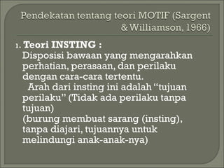 1. Teori INSTING :
Disposisi bawaan yang mengarahkan
perhatian, perasaan, dan perilaku
dengan cara-cara tertentu.
Arah dari insting ini adalah “tujuan
perilaku” (Tidak ada perilaku tanpa
tujuan)
(burung membuat sarang (insting),
tanpa diajari, tujuannya untuk
melindungi anak-anak-nya)
 