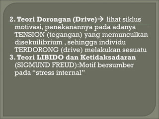 2.Teori Dorongan (Drive) lihat siklus
motivasi, penekanannya pada adanya
TENSION (tegangan) yang memunculkan
disekuilibrium , sehingga individu
TERDORONG (drive) melakukan sesuatu
3.Teori LIBIDO dan Ketidaksadaran
(SIGMUND FREUD):Motif bersumber
pada “stress internal”
 