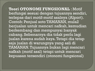  Teori OTONOMI FUNGSIONAL : Motif
berfungsi sesuai dengan tujuannya sendiri,
terlepas dari motif-motif asalnya (Alport).
Contoh: Penjual soto TAMANAN, mula2
berjualan untuk mencari nafkah, kemudian
berkembang dan mempunyai banyak
cabang. Sebenarnya dia tidak perlu lagi
jualan karena sudah kaya.Tetapi dia tetap
saja jualan di warungnya yang asli di
TAMANAN.Tujuannya bukan lagi mencari
nafkah (motif asal) tetapi untuk mencari
kepuasan tersendiri (otonomi fungsional)
 