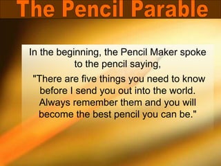 In the beginning, the Pencil Maker spoke
to the pencil saying,
"There are five things you need to know
before I send you out into the world.
Always remember them and you will
become the best pencil you can be."
 