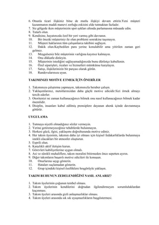 6. Onunla ticari ilişkiniz bitse de mutlu ilişkiyi devam ettirin.Yeni müşteri
kazanmanın maddi manevi zorluğu eskisini elde tutmaktan fazladır.
7. Siz gölgede iken müşterinizin spot ışıkları altında parlamasına müsaade edin.
8. Tutarlı olun.
9. Kendisine, hayatınızda özel bir yeri varmış gibi davranın.
10. Bir önceki müşteriniz ile olan problemi sonrakine taşımayın.
11. Müşteri haklarının tüm çalışanlarca takibini sağlayın.
12. Dakik olun.Kaybedilen para yerine konulabilir ama yitirilen zaman geri
gelmez.
13. Meşgulseniz bile müşterinin varlığına kayıtsız kalmayın.
14. Onu dikkatle dinleyin.
15. Müşterinin istediğini sağlayamadığınızda bunu dürüstçe kabullenin.
16. Özel siparişleri, ricaları ve hizmetleri mümkünse karşılayın.
17. Satışı, ilişkilerinizin bir parçası olarak görün.
18. Randevularınıza uyun.
TAKIMINIZI MOTİVE ETMEK İÇİN ÖNERİLER
1. Takımınıza çalıştırma yapmayın, takımınızla beraber çalışın.
2. Yaklaşımlarınız, metotlarınızdan daha güçlü motive edicidir.Sizi örnek almayı
tercih ederler.
3. Otoritenizi ne zaman kullanacağınızı bilmek onu nasıl kullanacağınızı bilmek kadar
önemlidir.
4. Disiplin, insanları kabul edilmiş prensiplere dayanan ahenk içinde davranmaya
götürür.
UYGULAMA
1. Tutmaya niyetli olmadığınız sözler vermeyin.
2. Yerine getiremeyeceğiniz tehditlerde bulunmayın.
3. Herkesi gücü, ilgisi, yaklaşımı doğrultusunda motive ediniz.
4. Her takım üyesinin, takımın daha iyi olması için kişisel fedakarlıklarda bulunmaya
istekli olacakları bir atmosfer oluşturun.
5. Esprili olun.
6. Karşılıklı aktif iletişim kurun.
7. Görevleri kabiliyetlerine uygun olmalı.
8. Asi ve sürekli muhaliflere, takım moralini bitirmeden önce sepetten ayırın.
9. Diğer takımların başarılı motive edicileri ile konuşun.
10. Onurlarına saygı gösterin.
11. Hataları suçlamadan gösterin.
12. Grup içindeki kişisel özelliklere hoşgörüyle yaklaşın.
TAKIM RUHUNUN ZEDELENDİĞİNİ NASIL ANLARIZ?
1. Takım üyelerinin çoğunun tembel olması.
2. Takım üyelerinin kendilerini doğrudan ilgilendirmeyen sorumluluklardan
kaçınması.
3. Takım üyeleri arasında gizli anlaşmazlıklar olması.
4. Takım üyeleri arasında sık sık uyuşmazlıkların başgöstermesi.
 