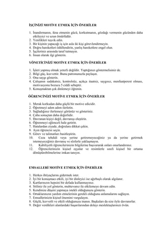 İŞÇİNİZİ MOTİVE ETMEK İÇİN ÖNERİLER
1. İnandırmanın, ikna etmenin gücü, korkutmanın, gözdağı vermenin gücünden daha
etkileyici ve uzun ömürlüdür.
2. Yenilikleri teşvik edin.
3. Bir kişinin yapacağı iş için asla iki kişi görevlendirmeyin.
4. Doğru hareketleri ödüllendirin, yanlış hareketlere engel olun.
5. İşçileriniz arasında taraf tutmayın.
6. İnsan olarak ilgi gösterin.
YÖNETİCİNİZİ MOTİVE ETMEK İÇİN ÖNERİLER
1. İşleri yapmış olmak yeterli değildir. Yaptığınızı göstermelisiniz de.
2. Bilgi güç, kuvvettir. Bunu patronunuzla paylaşın.
3. Ona saygı gösterin.
4. Çalışanın sadakatsiz, kontrolsüz, açıkça itaatsiz, saygısız, menfaatperest olması,
motivasyonu bozucu 5 ciddi sebeptir.
5. Konuşmaktan çok dinlemeyi öğrenin.
ÖĞRENCİNİZİ MOTİVE ETMEK İÇİN ÖNERİLER
1. Merak korkudan daha güçlü bir motive edicidir.
2. Öğretmeyi adım adım ilerletin.
3. Sağladığınız ilerlemeyi görünüz ve gösteriniz.
4. Çaba sonuçtan daha değerlidir.
5. Davranan kişiyi değil, davranışı eleştirin.
6. Öğrenmeyi eğlenceli hale getirin.
7. Hatalardan ziyade, doğrulara dikkat çekin.
8. Ayın öğrencisi seçin.
9. Görev ve talimatları basitleştirin.
10. Ceza tehdidi veya yerine getiremeyeceğiniz ya da yerine getirmek
istemeyeceğiniz davranış ve sözlerle yaklaşmayın.
11. Kabiliyetli öğrencilerinizin bilgilerine başvurarak onları onurlandırınız.
12. Öğrencilerinizin kişisel eşyalar ve resimlerle sınıfı kişisel bir ortama
dönüştürebilmelerine imkan tanıyın.
EMSALLERİ MOTİVE ETMEK İÇİN ÖNERİLER
1. Herkes ihtiyaçlarını gidermek ister.
2. İyi bir konuşmacı etkili, iyi bir dinleyici ise ağırbaşlı olarak algılanır.
3. Kartlarınızın hepsini bir defada kullanmayınız.
4. Stiliniz ile yol gösterin, muhtevanız ile etkilemeye devam edin.
5. Kendinize düşeni yapmaya istekli olduğunuzu gösterin.
6. Ortaklarınızın yardım etmelerinin gerekli olduğunu anlamalarını sağlayın.
7. Emsallerinizin kişisel önemini vurgulayın.
8. Güçlü, kuvvetli ve etkili olduğunuza inanın. Başkaları da size öyle davranırlar.
9. Değer verdikleri alanlardaki başarılarından dolayı meslektaşlarınızı övün.
 