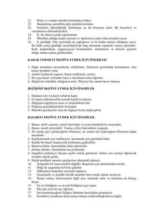 21. Rutin ve sıradan işlerden kurtulmaya bakın.
22. Başkalarına yatırabileceğin işlerden kurtulun.
23. Enerjiniz tükendiğinde dolaşmaya ya da koşmaya çıkın. Bu beyninizi ve
vücudunuzu dinlendirecektir.
24. İş bir düzen içinde yapılmalıdır.
25. Mümkün olduğu kadar yetenek ve ilgilerinize yakın olan projeleri seçin.
26. İş günlüğü: Gün içerisinde ne yaptığınızı ve ne kadar zaman olduğunu yazın.
İki hafta sonra günlüğü incelediğinizde başa harcanan zamanlar ortaya çıkacaktır.
Kötü alışkanlıklar, organizasyon bozuklukları, ertelemeler ve benzeri şeylerin
aldığı zaman açıkça görülecektir.
KARAR VERMEYİ MOTİVE ETMEK İÇİN ÖNERİLER
1. Diğer insanların tavsiyelerini, tekliflerini, fikirlerini gözönünde bulundurun, ama
kararı kendiniz verin.
2. Analizi kafanızla yapınız. Kararı kalbinizle veriniz.
3. Bir şeye karar vermeden önce o meselenin aslını öğrenin.
4. Bilgilerini mümkün olduğunca arttır. Böylece her zaman hazır olursun.
DEĞİŞİMİ MOTİVE ETMEK İÇİN ÖNERİLER
1. Hatalara izin ver,kasıt yollarını kapa.
2. En başta mükemmellik aramak kişileri korkutur.
3. Değişimi engelleyen arıza ve alışkanlıkları bul.
4. Değişim gerçekleştirenleri konuştur.
5. Mantıklı gerekçeleri olan bir değişim kolay kabul görür.
BAŞARIYI MOTİVE ETMEK İÇİN ÖNERİLER
1. Başarı, akıllı seçimin, yeterli hazırlığın ve cesur hareketlerin sonucudur.
2. Başarı, kendi içinizdedir. Yanlış yerlere bakmaktan vazgeçin.
3. Ne zaman geri çekileceğinin bilinmesi, ne zaman ileri gideceğinin bilinmesi kadar
önemlidir.
4. Kaybetmemek için zaaflarınızı, kazanmak için gücünüzü bilin.
5. Küçük bir başarı başarısızlık korkusunu giderebilir.
6. Başarısızlıklar, başarılardan daha öğreticidir.
7. Zaman altındır. Zamanlama ise pırlantadır.
8. Engelleri yollarınızı tıkayan şeyler olarak görmeyin. Onları size uçmayı öğretecek
fırsatlar olarak görün.
9. Hiçbir problem zamanın geçmesine tahammül edemez.
10. Zenginlik bir başarı hedefi değildir. Başarının yan ürünlerinden biridir.
11. Bilgi ile uygulama kol kola giderler.
12. Dikkatinizi hedefiniz üzerinde toplayın.
13. Geçmişteki ve şimdiki büyük insanları birer örnek olarak inceleyin.
14. Başarı sadece motivasyona değil aynı zamanda sabır ve toleransa da ihtiyaç
duyar.
15. En iyi bildiğiniz ve en çok bildiğiniz şeyi yapın.
16. Her gün yeni bir şey öğrenin.
17. Savunamayacağınız belgeyi fethetme hazırlığına girişmeyin.
18. Kendinizi, kendinize karşı inatçı olmaya alıştırın(başkalarına değil).
 