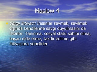 Maslow 4 Saygı ihtiyacı:  İnsanlar sevmek, sevilmek dışında kendilerine saygı duyulmasını da isterler. Tanınma, sosyal statü sahibi olma, başarı elde etme, takdir edilme gibi ihtiyaçlara yönelirler  