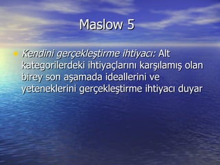 Maslow 5 Kendini gerçekleştirme ihtiyacı:  Alt kategorilerdeki ihtiyaçlarını karşılamış olan birey son aşamada ideallerini ve yeteneklerini gerçekleştirme ihtiyacı duyar  