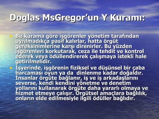 Doglas MsGregor’un Y Kuramı:   Bu kurama göre işgörenler yönetim tarafından uyrılmadıkça pasif kalırlar, hatta örgüt gereksinimlerine karşı direnirler. Bu yüzden işgörenleri korkutarak, ceza ile tehdit ve kontrol ederek veya ödüllendirerek çalışmaya istekli hale getirilmelidir. İşyerinde, işgörenin fiziksel ve düşünsel bir çaba harcaması oyun ya da  dinlenme kadar doğaldır. İnsanlar örgüte bağlanır, iş ve iş arkadaşlarını severse, kendi kendini yönetme ve denetim yollarını kullanarak örgüte daha yararlı olmaya ve hizmet etmeye çalışır. Örgütsel amaçlara bağlılık, onların elde edilmesiyle ilgili ödüller bağlıdır.   
