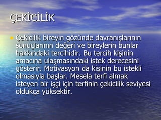 ÇEKİCİLİK  Çekicilik bireyin gözünde davranışlarının sonuçlarının değeri ve bireylerin bunlar hakkındaki tercihidir. Bu tercih kişinin amacına ulaşmasındaki istek derecesini gösterir. Motivasyon da kişinin bu istekli olmasıyla başlar. Mesela terfi almak isteyen bir işçi için terfinin çekicilik seviyesi oldukça yüksektir.  