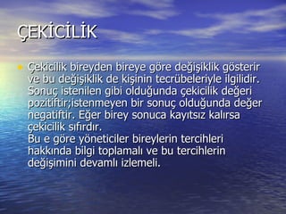 ÇEKİCİLİK Çekicilik bireyden bireye göre değişiklik gösterir ve bu değişiklik de kişinin tecrübeleriyle ilgilidir.  Sonuç istenilen gibi olduğunda çekicilik değeri pozitiftir;istenmeyen bir sonuç olduğunda değer negatiftir. Eğer birey sonuca kayıtsız kalırsa çekicilik sıfırdır.  Bu e göre yöneticiler bireylerin tercihleri hakkında bilgi toplamalı ve bu tercihlerin değişimini devamlı izlemeli.  