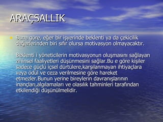ARAÇSALLIK  Buna göre, eğer bir işyerinde beklenti ya da çekicilik değerlerinden biri sıfır olursa motivasyon olmayacaktır.  Beklenti i yöneticilerin motivasyonun oluşmasını sağlayan zihinsel faaliyetleri düşünmesini sağlar.Bu e göre kişiler sadece güçlü içsel dürtülere,karşılanmayan ihtiyaçlara veya ödül ve ceza verilmesine göre hareket etmezler.Bunun yerine bireylerin davranışlarının inançları,algılamaları ve olasılık tahminleri tarafından etkilendiği düşünülmelidir.  