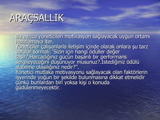 ARAÇSALLIK  Bu ayrıca yöneticileri motivasyon sağlayacak uygun ortamı hazırlamaya iter.  Yöneticiler çalışanlarla iletişim içinde olarak onlara şu tarz sorular sormalı:”Sizin için hangi ödüller değer taşır?,Harcadığınız gücün başarılı bir performans sergileyeceğini düşünüyor musunuz?.İstediğiniz ödülü alabilme olasılığınız nedir?”.  Yönetici mutlaka motivasyonu sağlayacak olan faktörlerin işyerinde yoğun bir şekilde bulunmasına dikkat etmelidir çünkü bunlardan biri yoksa kişi o konuda güdülenmeyecektir .  